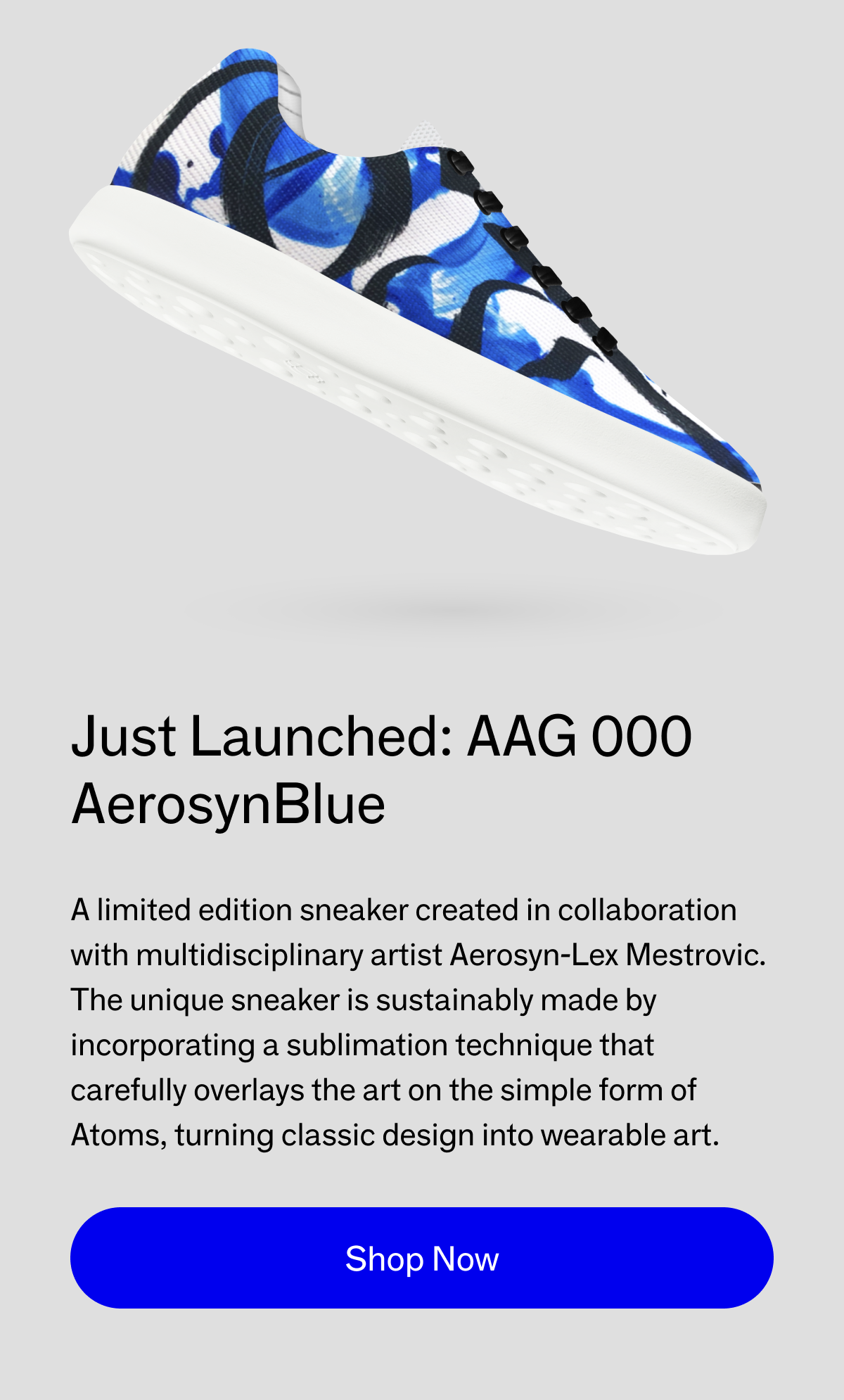 Just Launched: AAG 000. AerosynBlue. A limited edition sneaker created in collaboration with multidisciplinary artist Aerosyn-Lex Mestrovic. The unique sneaker is sustainably made by incorporating a sublimation technique that carefully overlays the art on the simple form of Atoms, turning classic design into wearable art. Shop Now. 
