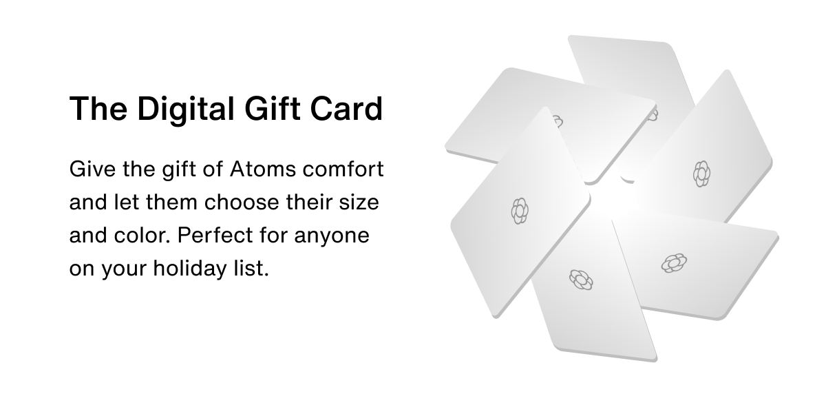 The Digital Gift Card. Give the gift of Atoms comfort and let them choose their size and color. Perfect for anyone on your holiday list. 