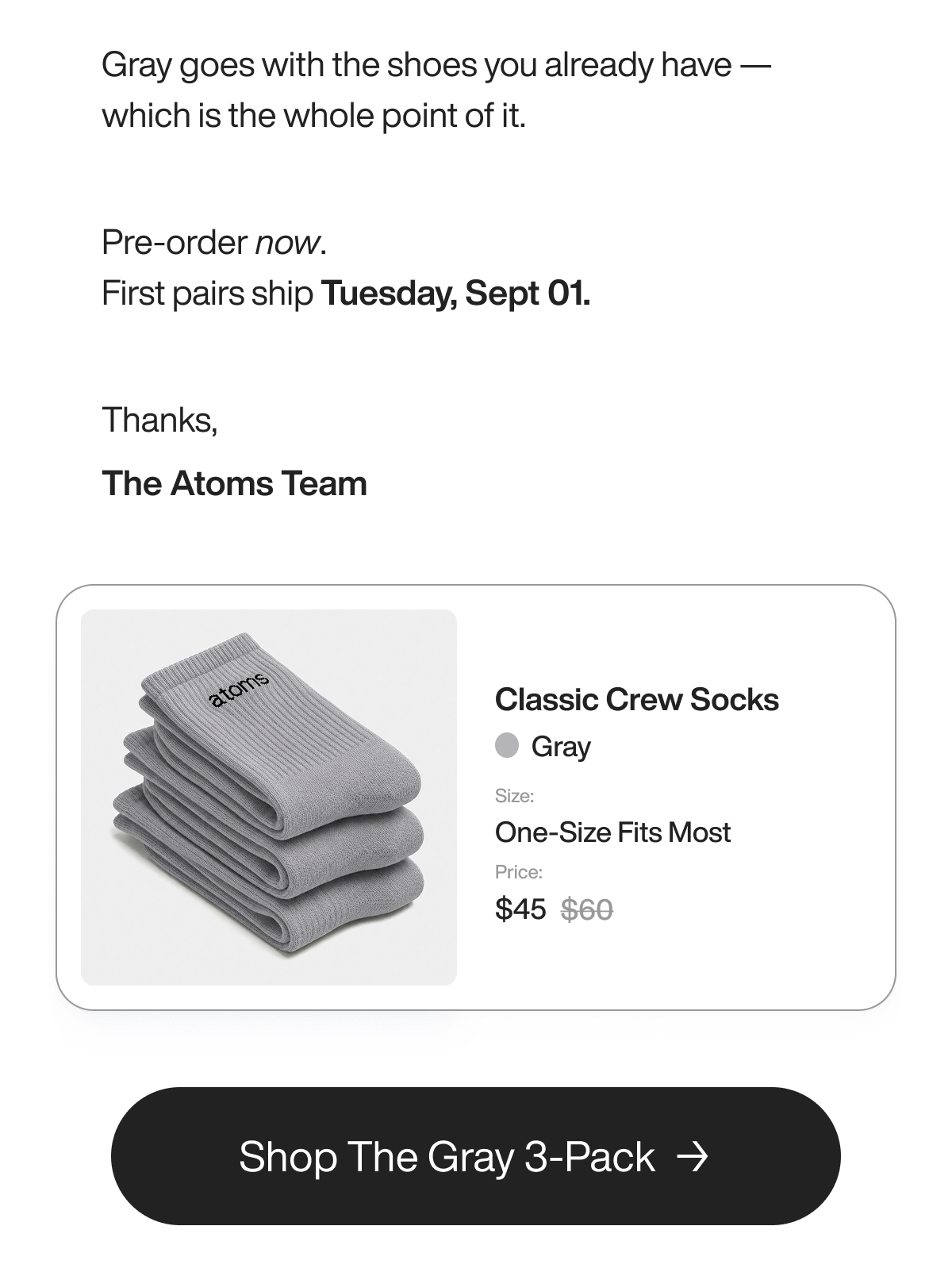 Gray goes with the shoes you already have — which is the whole point of it.  Pre-order now. First pairs ship Tuesday, Sept 01.  Thanks, The Atoms Team. Classic Crew Socks in Gray, One-Size Fits Most. Now $45, save $15 over buying them singly. Shop The Gray 3-Pack