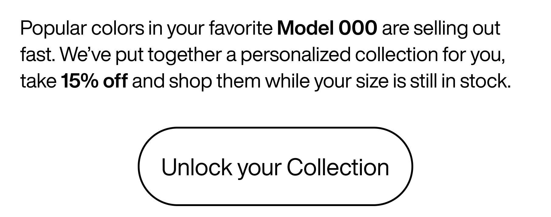 Popular colors in your favorite Model 000 are selling out fast. We've put together a personalized collection for you, take 15% off and shop them while your size is still in stock. Unlock your collection.