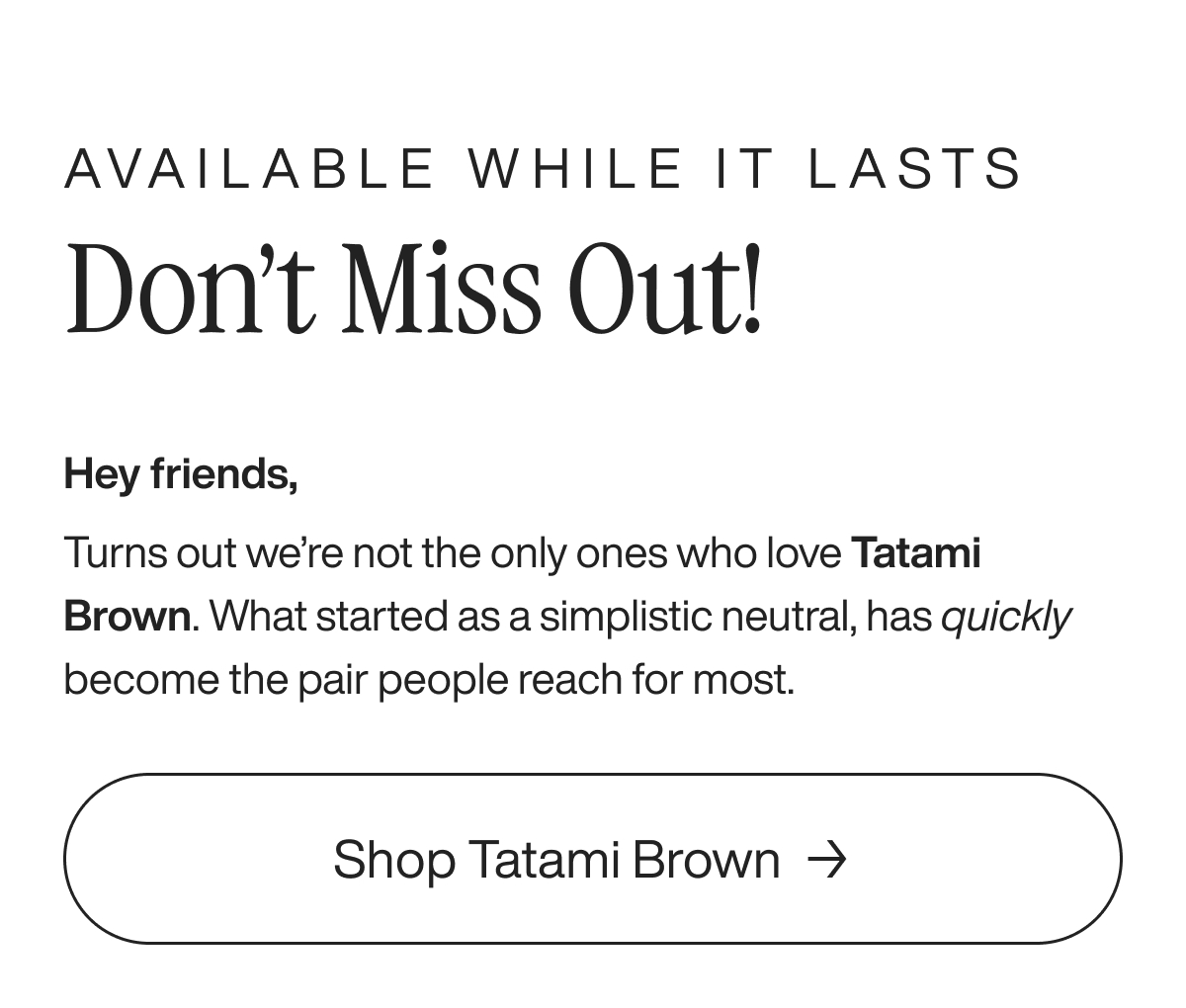available while it lasts don’t miss out! Hey friends, Turns out we’re not the only ones who love Tatami Brown. What started as a simplistic neutral, has quickly become the pair people reach for most.  Shop Tatami Brown