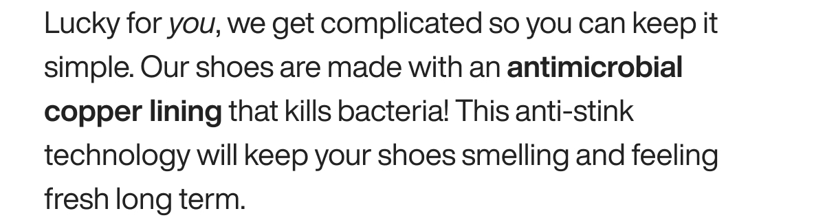 Lucky for you, we get complicated so you can keep it simple. Our shoes are made with an antimicrobial copper lining that kills bacteria! This anti-stink technology will keep your shoes smelling and feeling fresh long term. 
