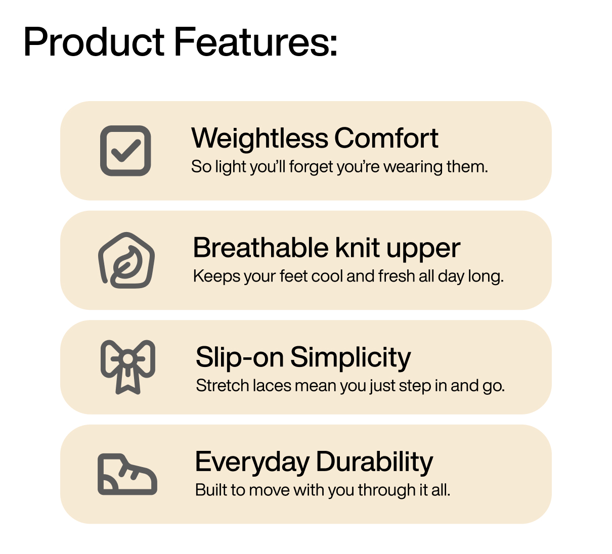 Product Features: 1) Weightless Comfort: So light you’ll forget you’re wearing them. 2) Breathable knit upper: Keeps your feet cool and fresh all day long. 3) Slip-on Simplicity: Stretch laces mean you just step in and go. 4) Everyday Durability: Built to move with you through it all.