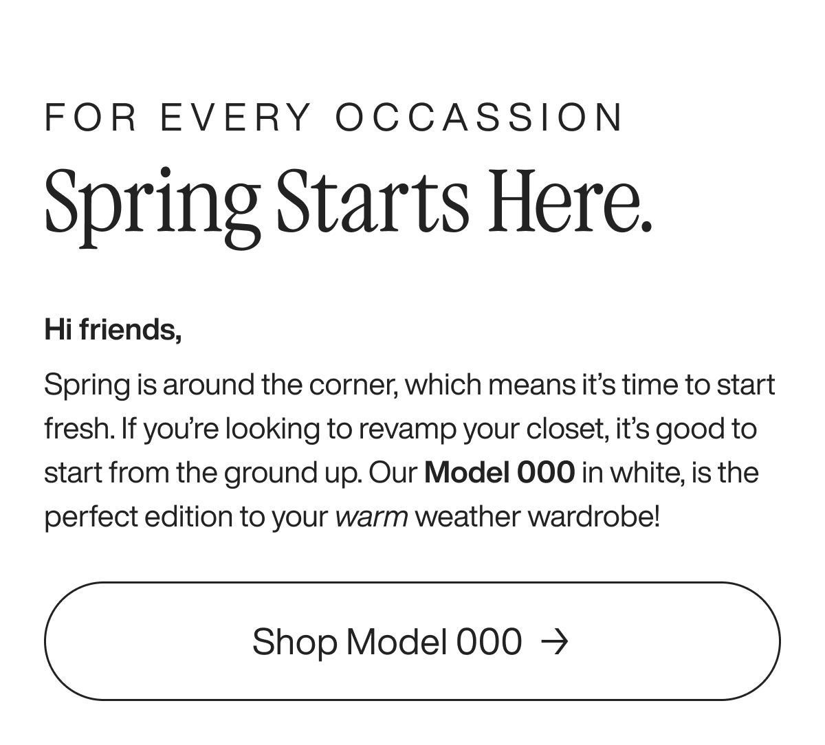 For every occassion Spring starts here. Hi friends, Spring is around the corner, which means it’s time to start fresh. If you’re looking to revamp your closet, it’s good to start from the ground up. Our Model 000 in white, is the perfect edition to your warm weather wardrobe!  Shop Model 000
