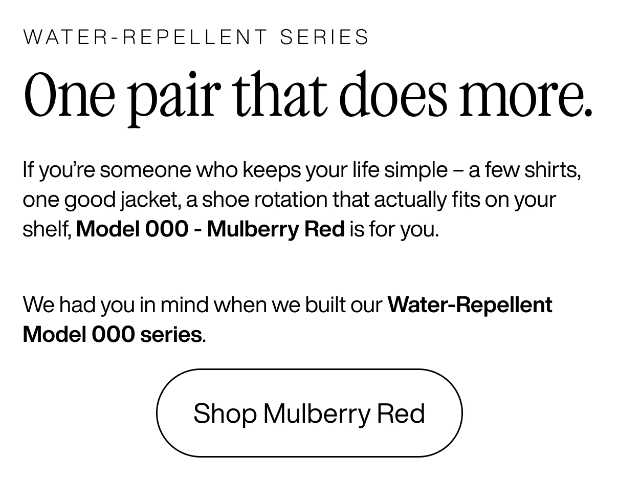 Water-repellent series. One pair that does more. If you're someone who keeps your life simple - a few shirts, one good jacket, a shoe rotation that actually fits on your shelf, Model 000 - Mulberry Red is for you. We had you in mind when we built our Water-repellent Model 000 series. Shop Mulberry Red.