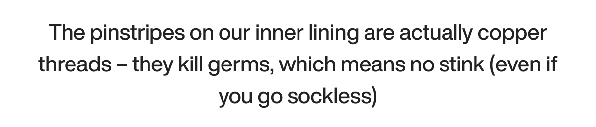 The pinstripes on our inner lining are actually copper threads – they kill germs, which means no stink (even if you go sockless)