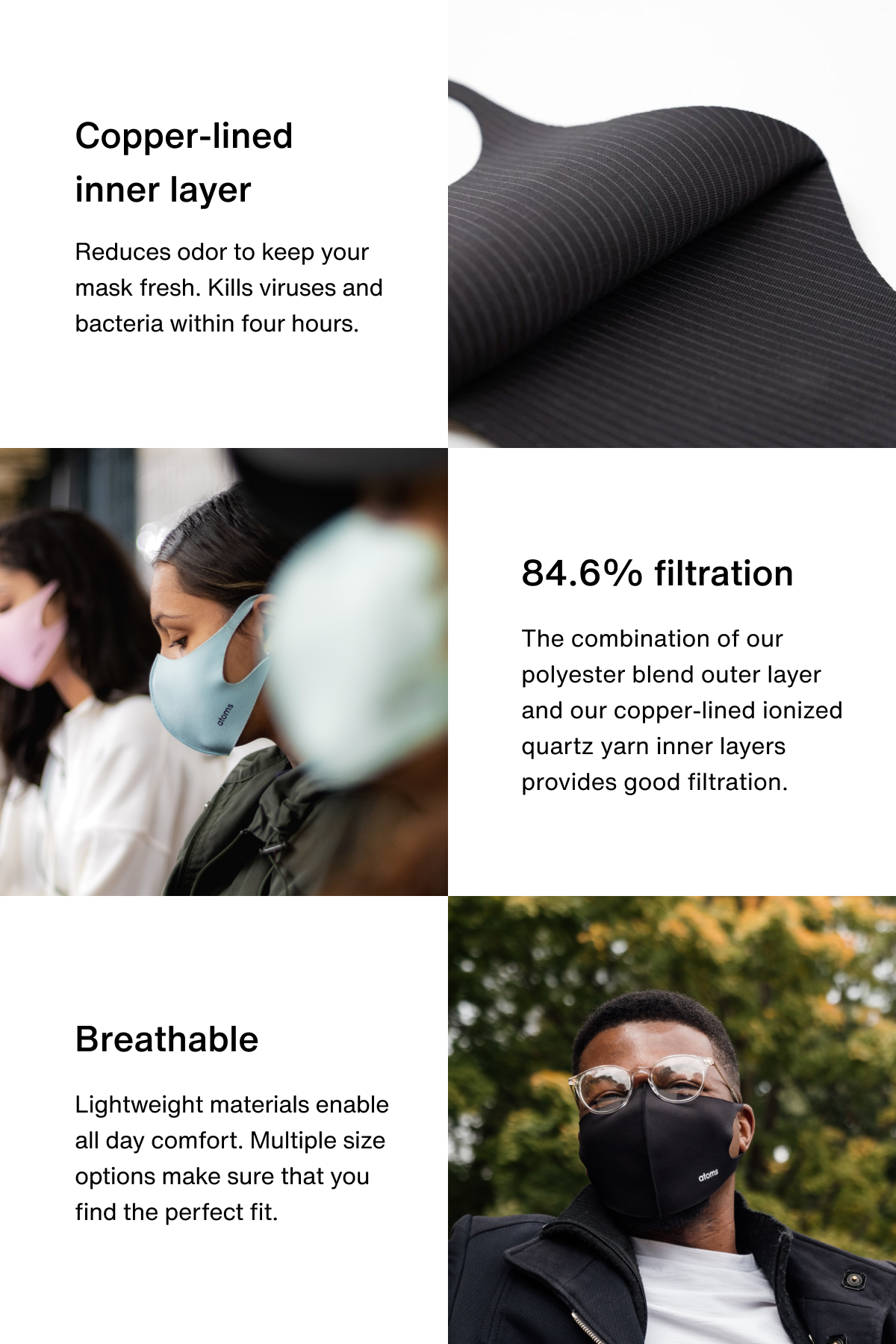 Copper-lined inner layer. Reduces odor to keep your mask fresh. Kills viruses and bacteria within four hours. 84.6% filtration. The combination of our polyester blend outer layer and our copper-lined ionized quartz yarn inner layers provides good filtration. Breathable. Lightweight materials enable all day comfort. Multiple size options make sure that you find the perfect fit.