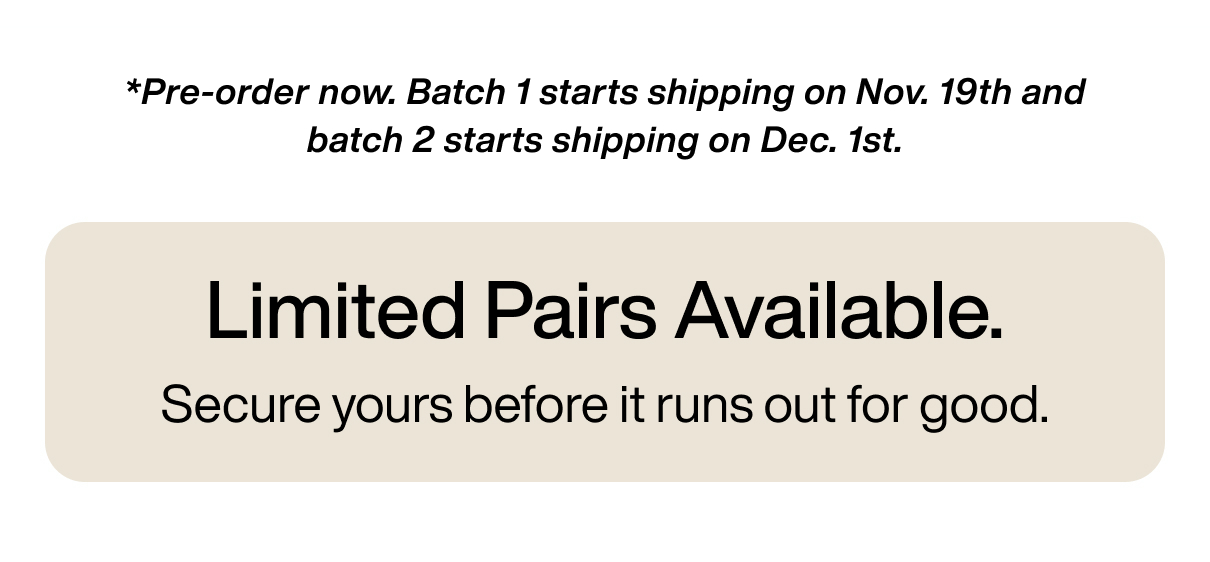 *Pre-order now. Batch 1 starts shipping on Nov. 19th and batch 2 starts shipping on Dec. 1st. Limited Pairs Available. Secure yours before it runs out for good.