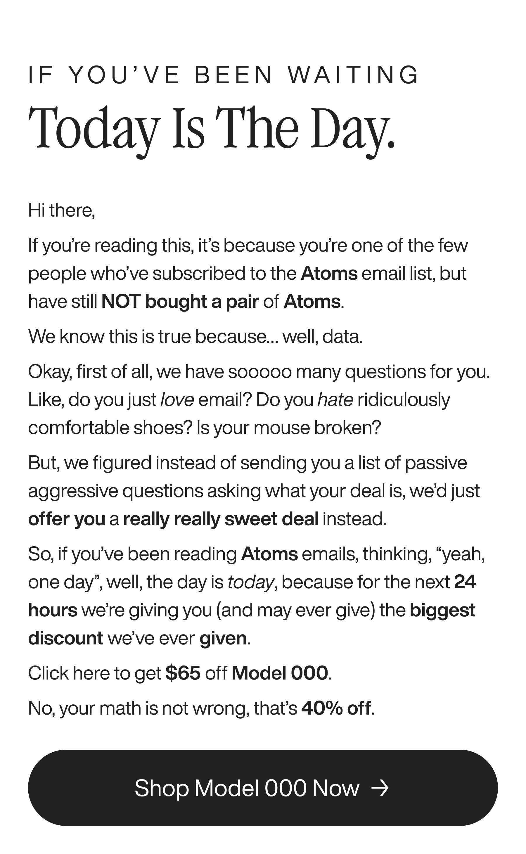 If you’ve been waiting Today is the day. Hi there,  If you’re reading this, it’s because you’re one of the few people who’ve subscribed to the Atoms email list, but have still NOT bought a pair of Atoms. We know this is true because… well, data. Okay, first of all, we have sooooo many questions for you. Like, do you just love email? Do you hate ridiculously comfortable shoes? Is your mouse broken? But, we figured instead of sending you a list of passive aggressive questions asking what your deal is, we’d just offer you a really really sweet deal instead.&nbsp; So, if you’ve been reading Atoms emails, thinking, “yeah, one day”, well, the day is today, because for the next 24 hours we’re giving you (and may ever give) the biggest discount we’ve ever given. Click here to get $65 off Model 000. No, your math is not wrong, that’s 40% off. Shop Model 000 Now 