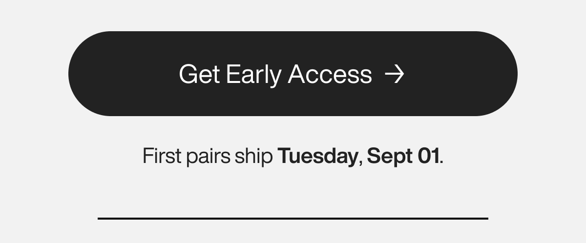 Get Early Access. First pairs ship Tuesday, Sept 01.