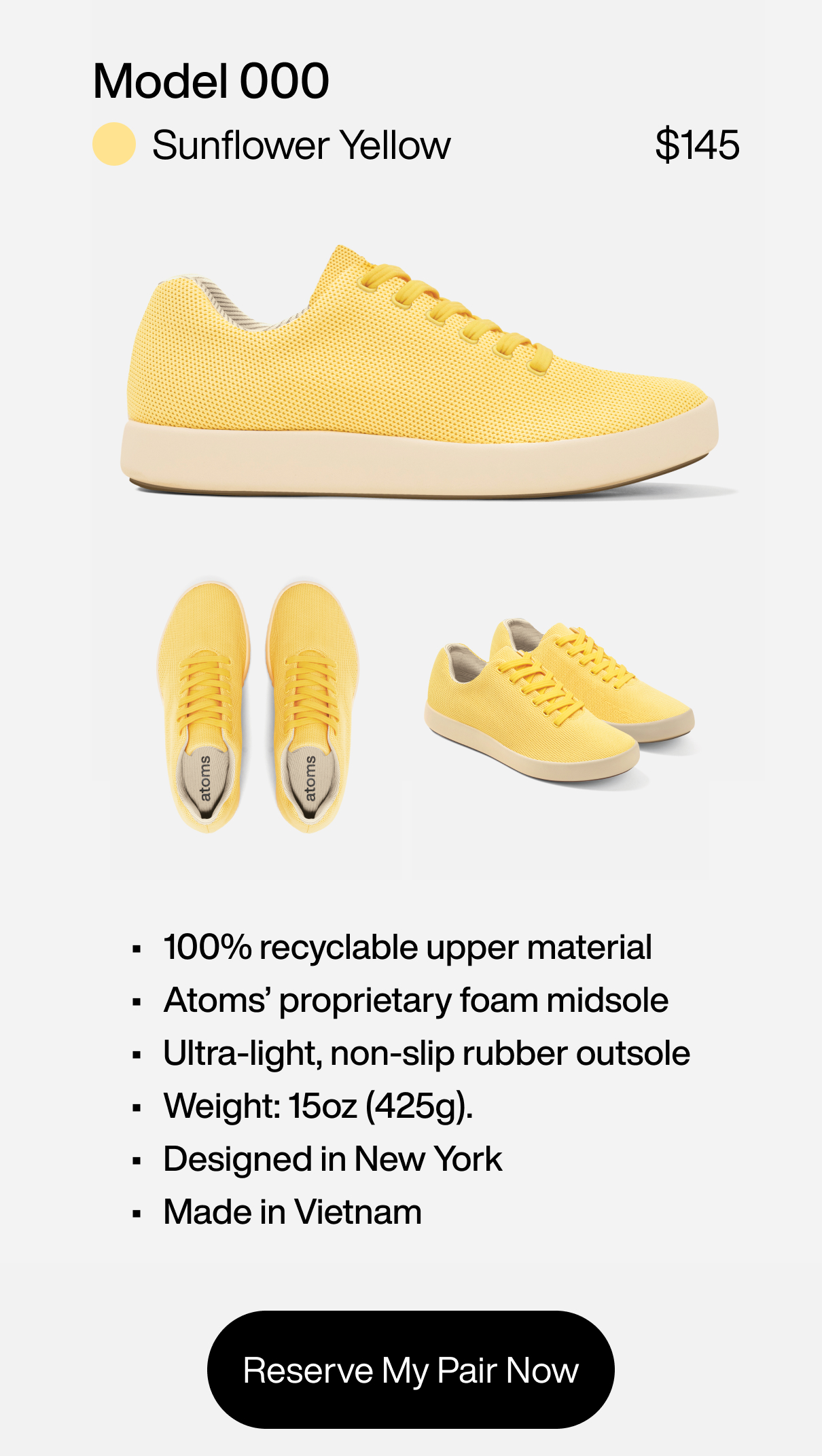 Model 000: Sunflower Yellow at $145. 1) 100% recyclable upper material 2) Atoms' proprietary foam midsole 3) Ultra-light, non-slip rubber outsole 4) Weight: 15oz (425g). 5) Designed in New York. Made in Vietnam. Reserve My Pair Now Model 000: Sunflower Yellow at $145. 1) 100% recyclable upper material 2) Atoms' proprietary foam midsole 3) Ultra-light, non-slip rubber outsole 4) Weight: 15oz (425g). 5) Designed in New York. Made in Vietnam. Reserve My Pair Now