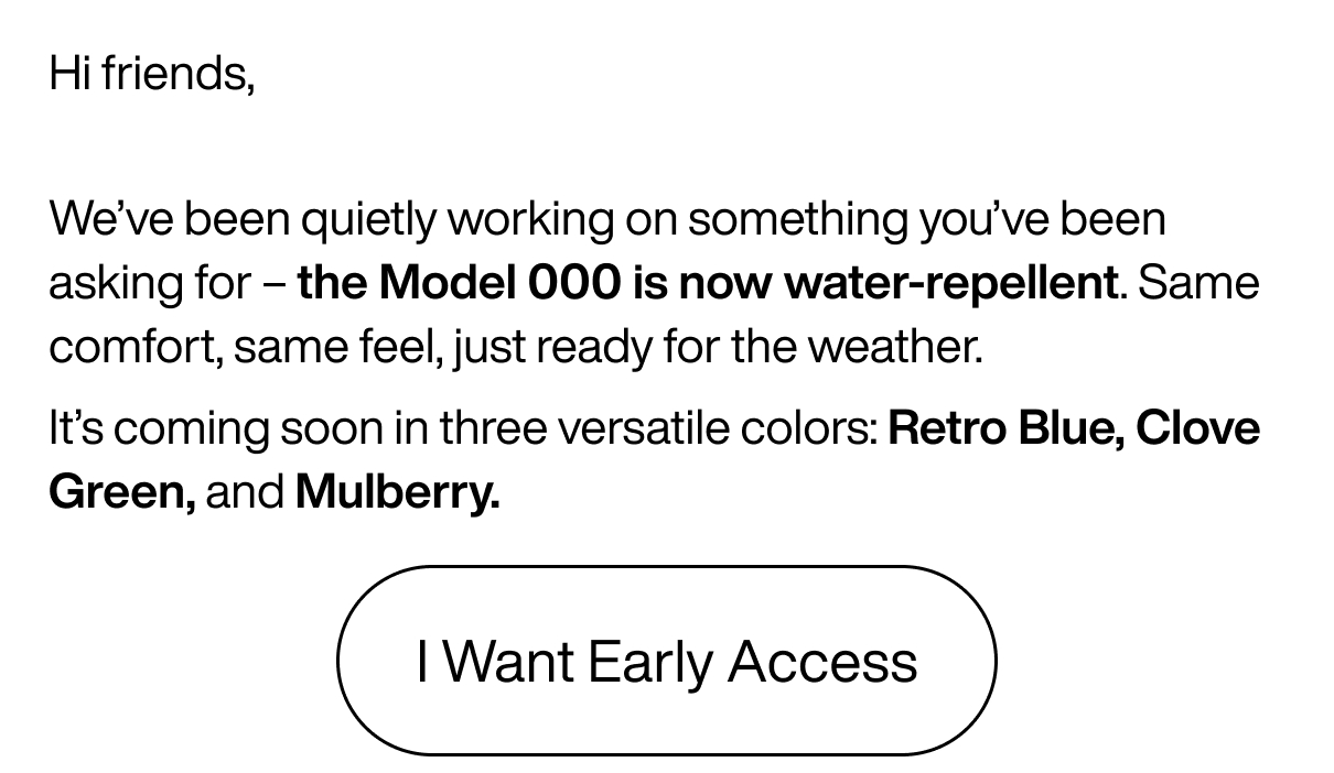 Hi friends, We’ve been quietly working on something you’ve been asking for –&nbsp;the Model 000 is now water-repellent.&nbsp;Same comfort, same feel, just ready for the weather. It’s coming soon in three versatile colors: Retro Blue, Clove Green, and Mulberry. Click Here to Get Early Access Now