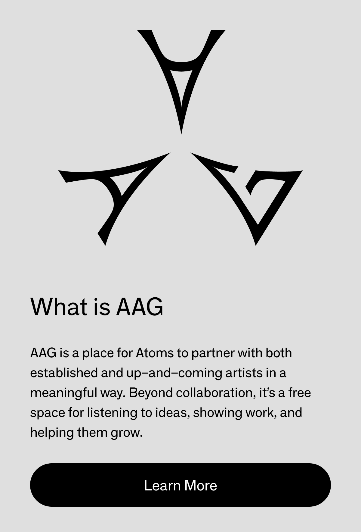 What is AAG? AAG is a place for Atoms to partner with both established and up-and-coming artists in a meaningful way. Beyond collaboration, it's a free space for listening to ideas, showing work, and helping them grow. Learn More. 