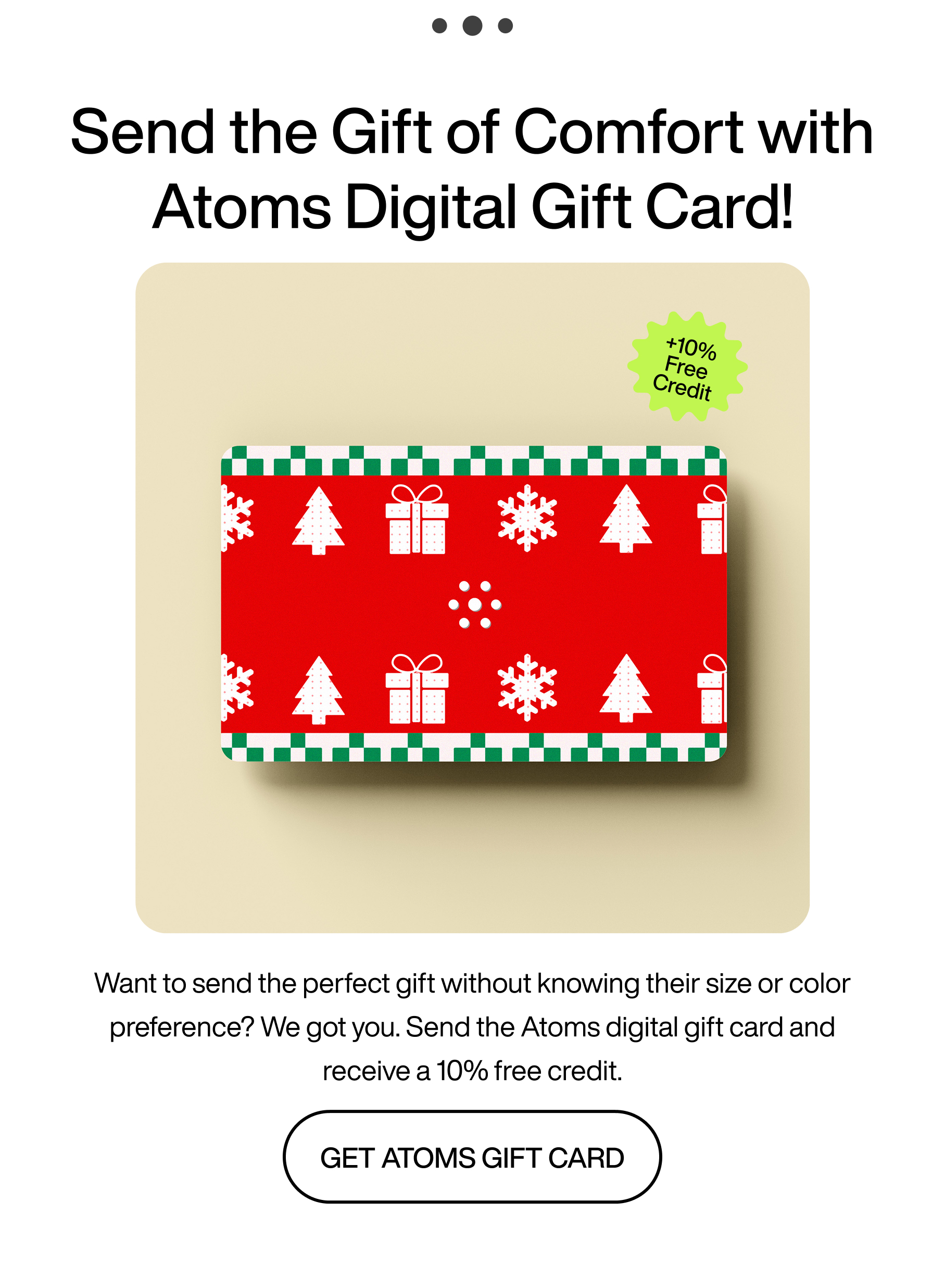 ... Send the gift of comfort with Atoms digital gift card! +10% free credit. Want to send the perfect gift without knowing their size or color preference? We got you. Send the Atoms digital gift card and receive a 10% free credit. Get Atoms gift card.