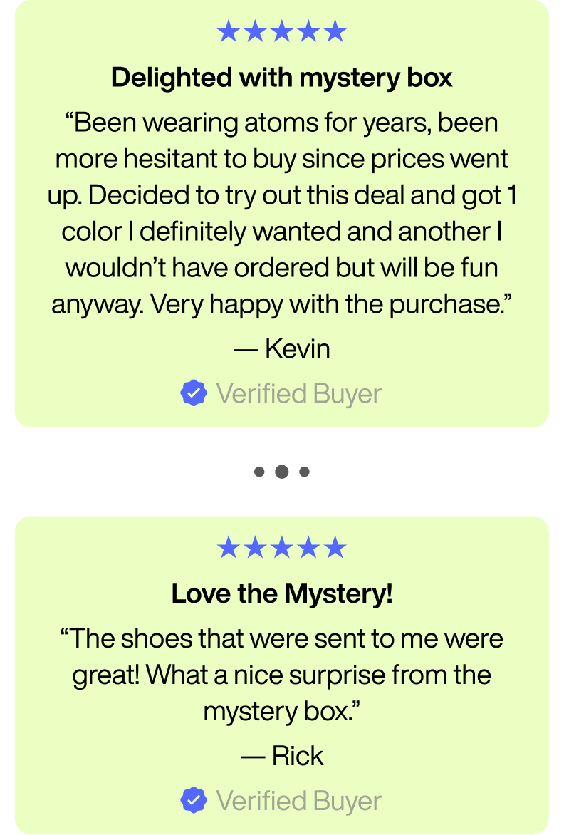 Delighted with mystery box. "Been wearing atoms for years, been more hesitant to buy since prices went up. Deecided to try out this deal and got 1 color I definitely wanted and another I wouldn't have ordered but will be fun anyway. Very happy with the purchase." -Kevin. Verified Buyer. ... Love the Mystery! "the shoes that were sent to me were great! What a nice surprise from the mystery box." - Rick. Verified buyer.