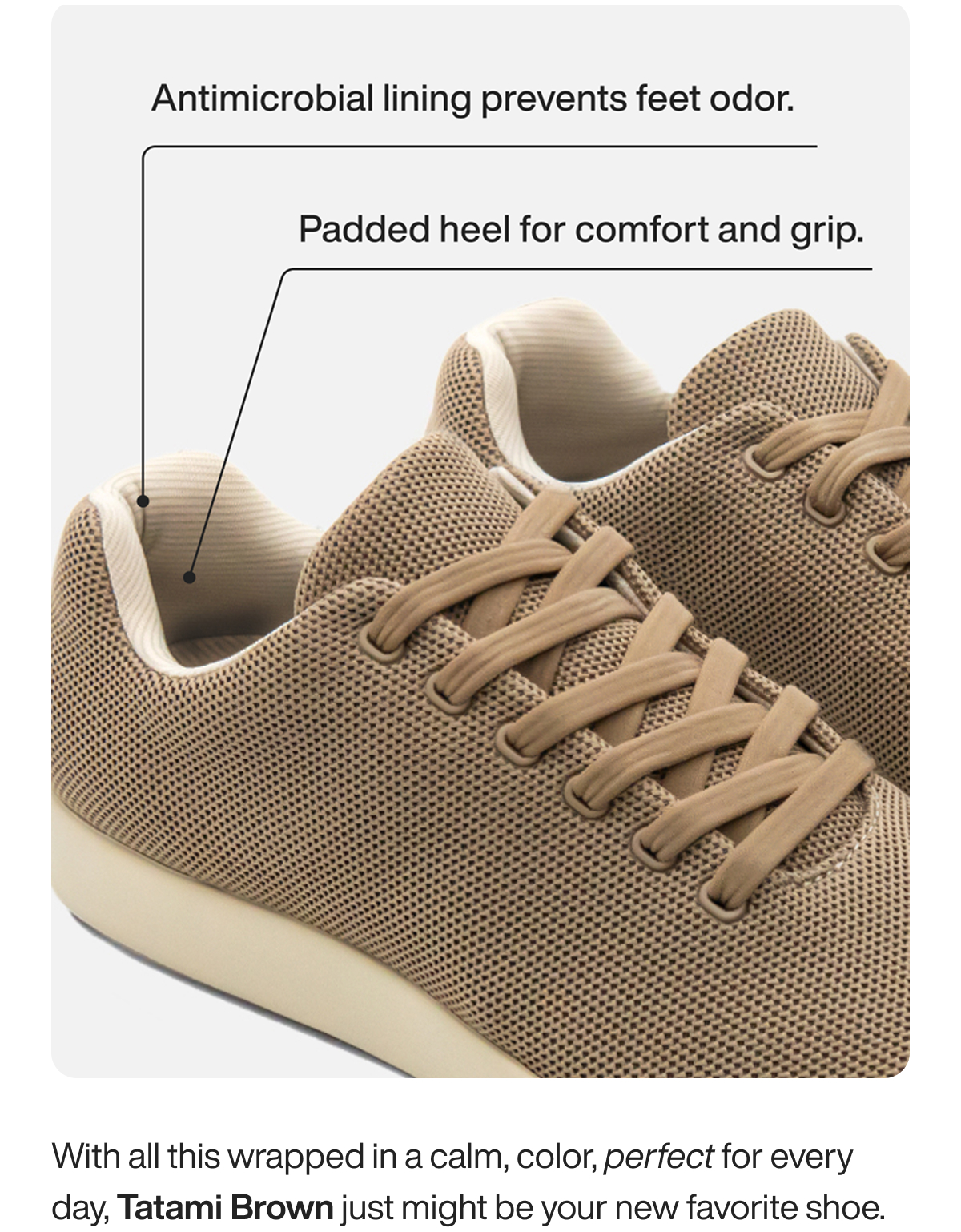Antimicrobial lining prevents feet odor. Padded heel for comfort and grip. With all this wrapped in a calm, color, perfect for every day, Tatami Brown just might be your new favorite shoe.