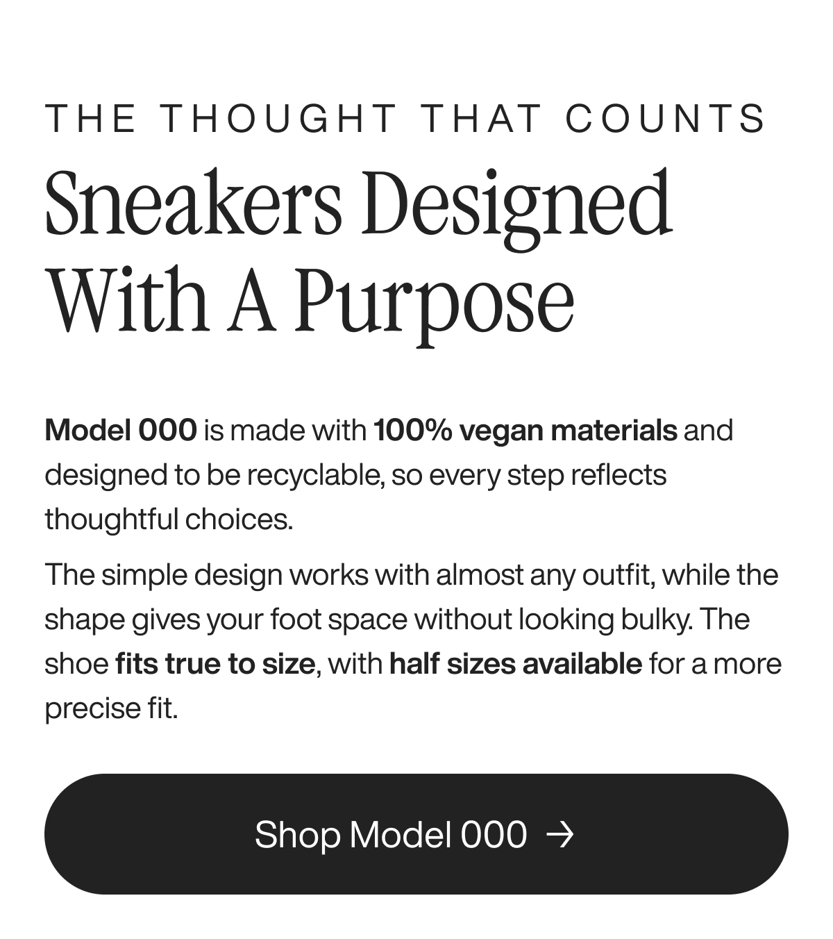 The thought that counts Sneakers Designed With a Purpose Model 000 is made with 100% vegan materials and designed to be recyclable, so every step reflects thoughtful choices. The simple design works with almost any outfit, while the shape gives your foot space without looking bulky. The shoe fits true to size, with half sizes available for a more precise fit. Shop Model 000