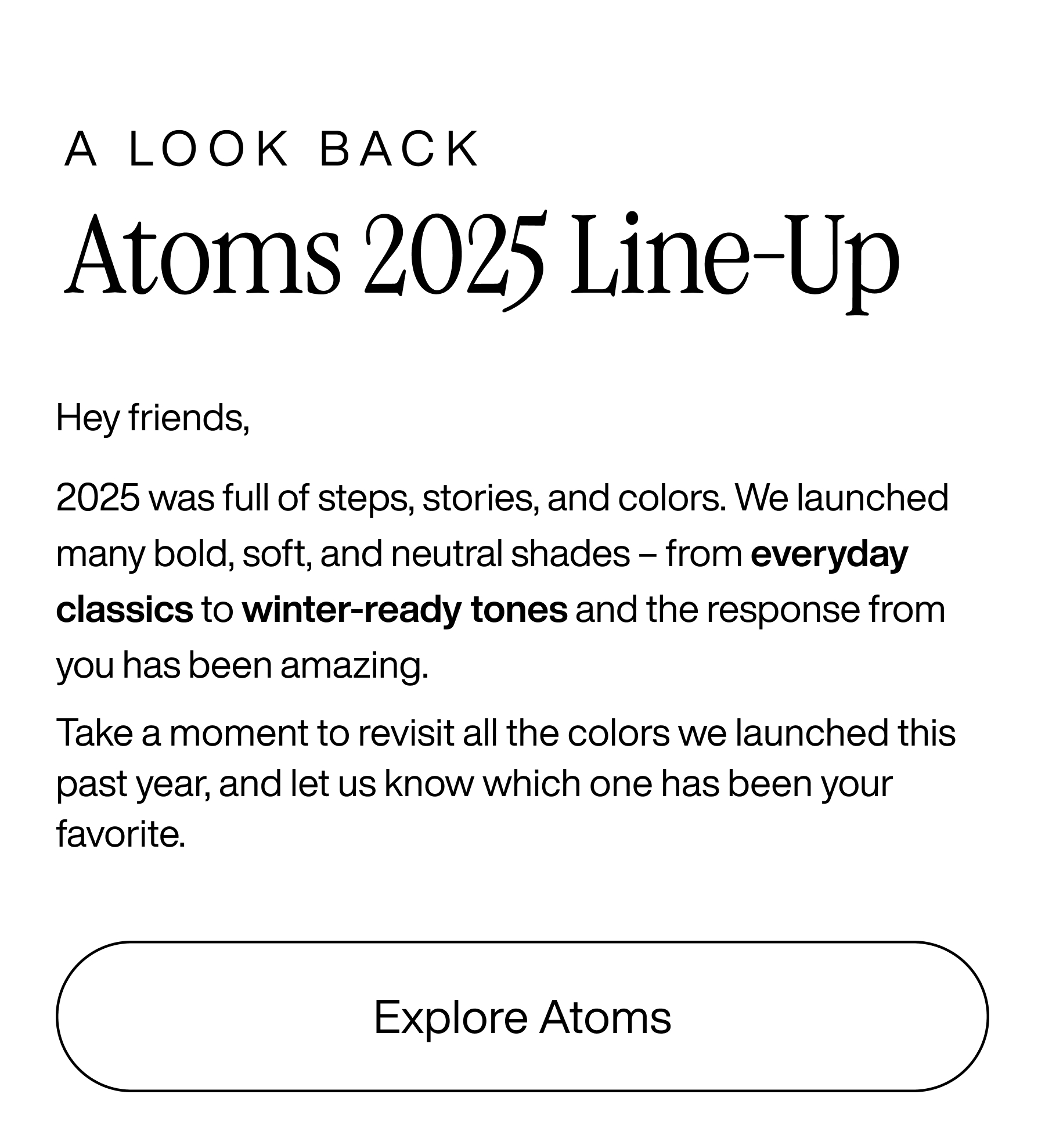 A look back. Atoms 2025 Line-Up. Hey friends, 2025 was full of steps, stories, and colors. We launched many bold, soft, and neutral shades - from everyday classics to winter-ready tones and the response from you has been amazing. Take a moment to revisit all the colors we launched this past year, and let us know which one has been your favorite. Explore Atoms