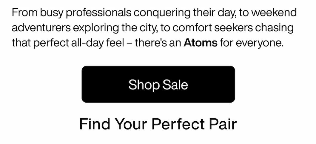From busy professionals conquering their day, to weekend adventurers exploring the city, to comfort seekers chasing that perfect all-day feel – there's an Atoms for everyone. Find Your Perfect Pair. Shop Sale From busy professionals conquering their day, to weekend adventurers exploring the city, to comfort seekers chasing that perfect all-day feel – there's an Atoms for everyone. Find Your Perfect Pair. Shop Sale