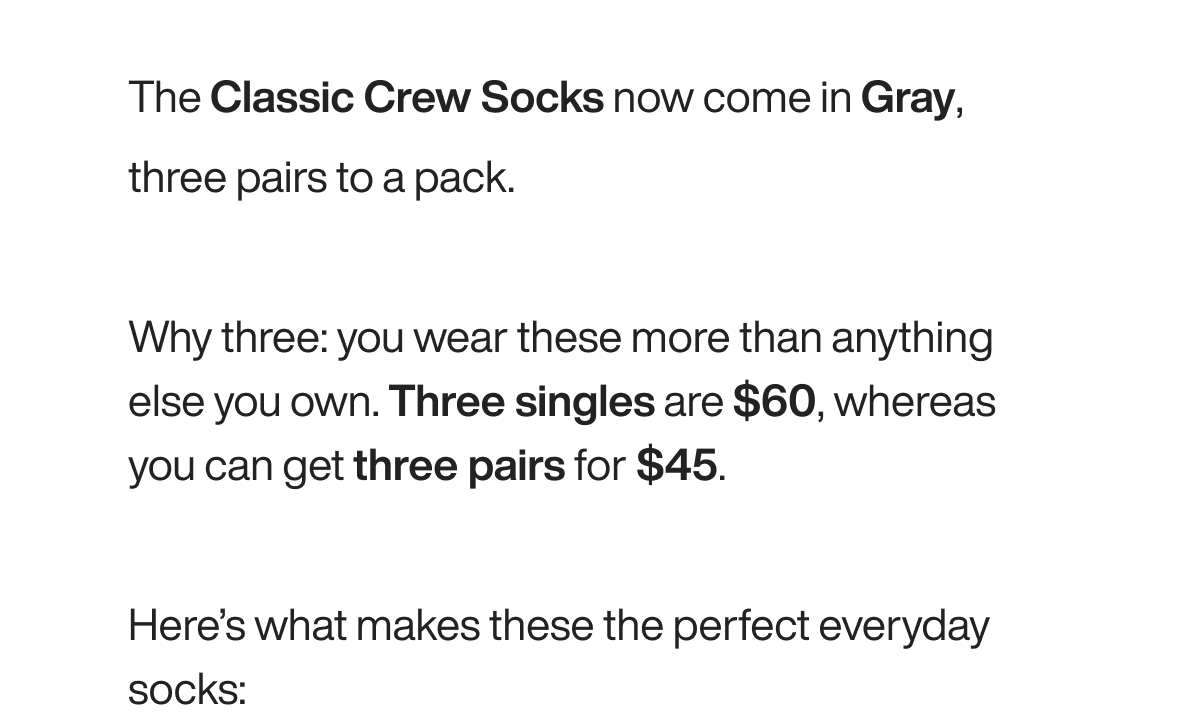 The Classic Crew Socks now come in Gray, three pairs to a pack.  Why three: you wear these more than anything else you own. Three singles are $60, whereas you can get three pairs for $45.  Here’s what makes these the perfect everyday socks: