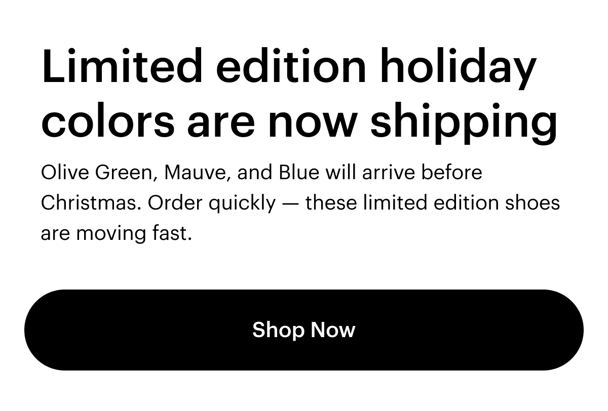 Limited edition holiday colors are now shipping. Olive Green, Mauve, and Blue will arrive before Christmas. Order quickly -- these limited edition shoes are moving fast. Shop Now.