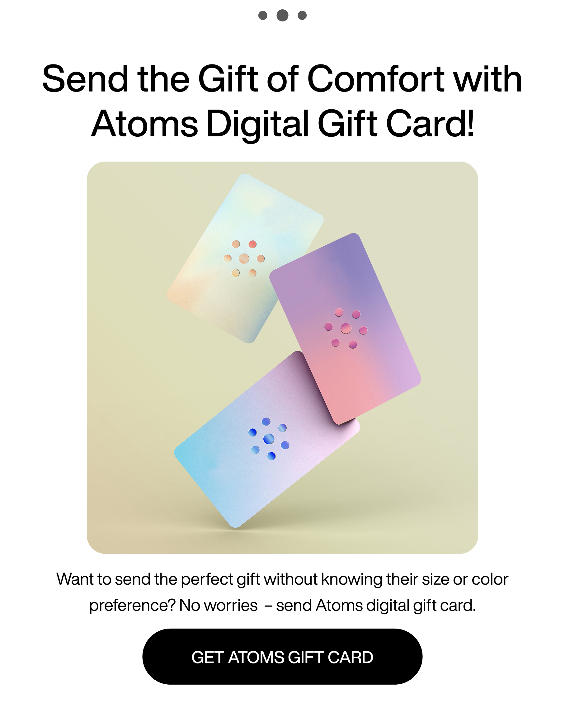 ... Send the gift of comfort with Atoms digital gift card! Want to send the perfect gift without knowing their size or color preference? No worries - send Atoms digital gift card. Get Atoms gift card.
