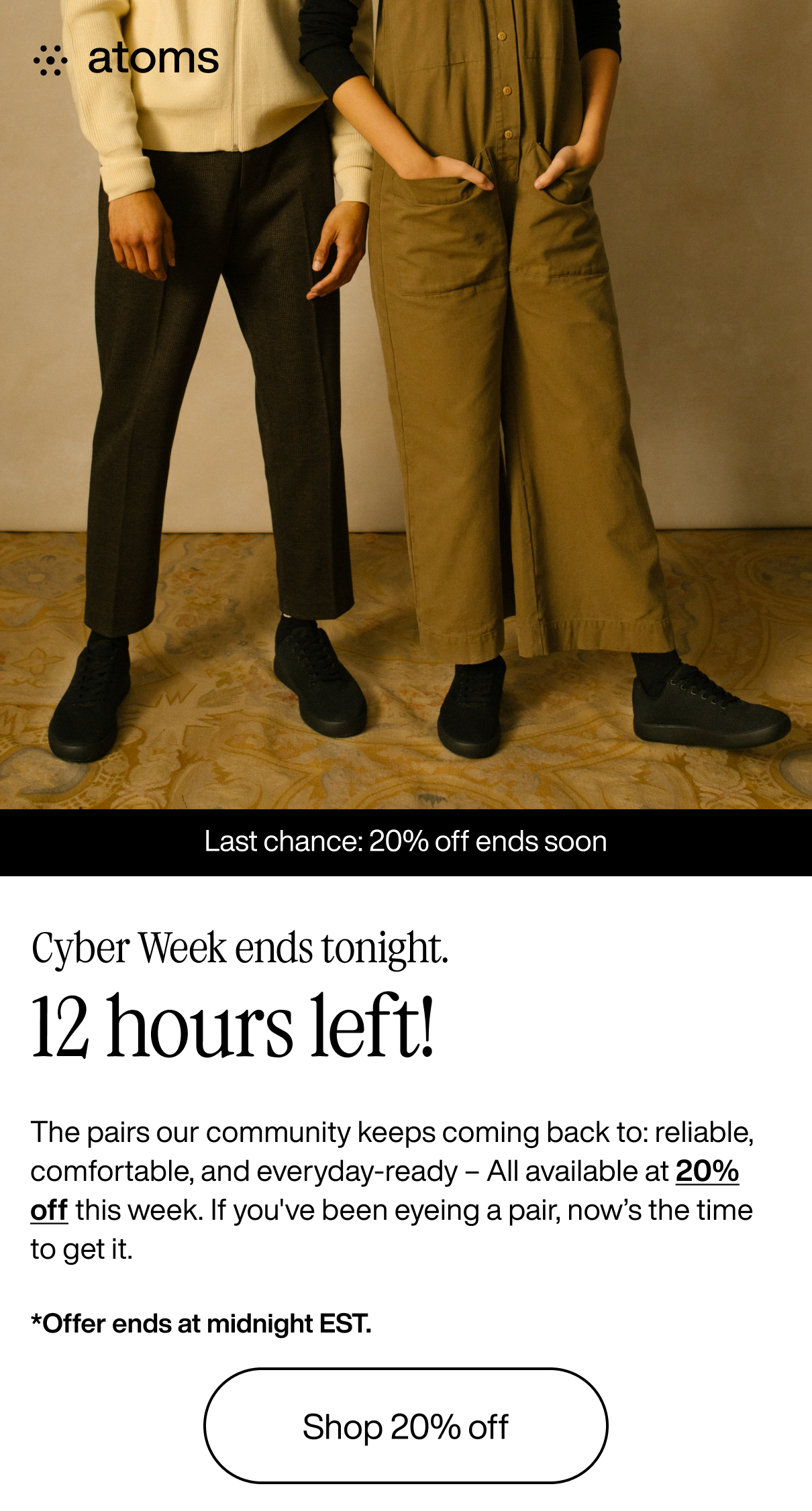 Atoms. Last chance: 20% off ends soon. Cyber Week ends tonight. 12 hours left! The pairs our community keeps coming back to: reliable, comfortable, and everyday-ready - All available at 20% off this week. If you've been eyeing a pair, now's the time to get it. *Offer ends at midnight EST. Shop 20% off