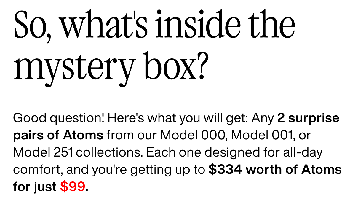 So, what's inside the mystery box? Good question! Here's what you will get: Any 2 surprise pairs of Atoms from our Model 000, Model 001, or Model 251 collections. Each one designed for all-day comfort, and you're getting up to $334 worth of Atoms for just $99.
