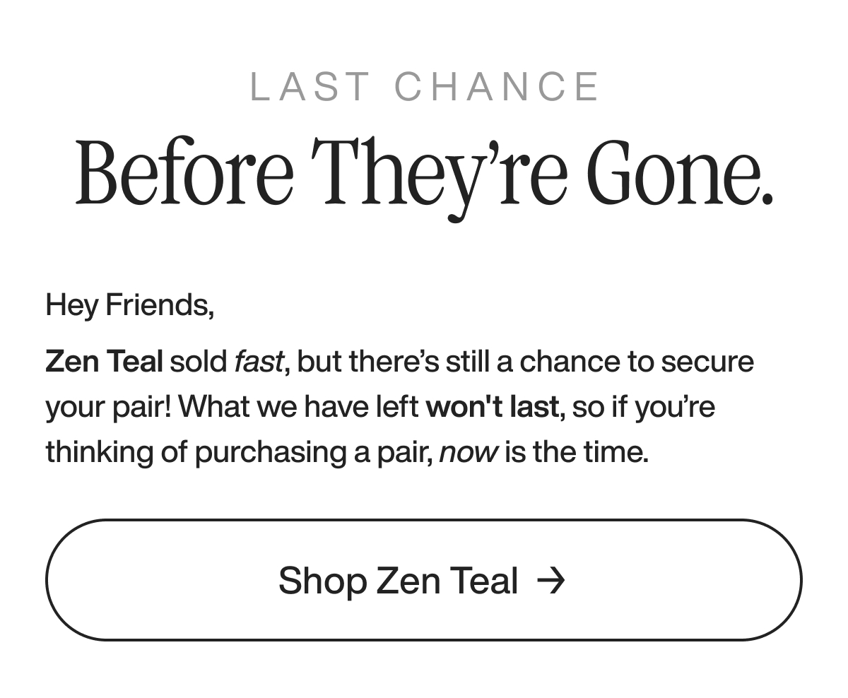last chance before they’re gone. Hey Friends,  Zen Teal sold fast, but there’s still a chance to secure your pair! What we have left won't last, so if you’re thinking of purchasing a pair, now is the time.  Shop Zen Teal
