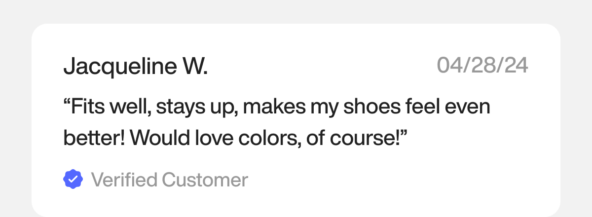 “Fits well, stays up, makes my shoes feel even better! Would love colors, of course!” — Jacqueline W.