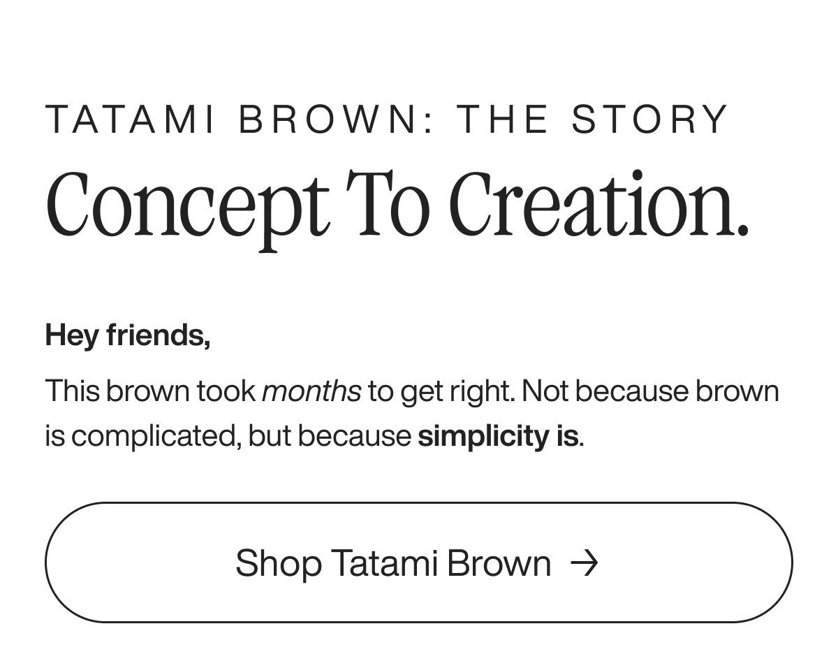 Tatami Brown: The Story Concept to Creation. Hey friends, This brown took months to get right. Not because brown is complicated, but because simplicity is. Shop Tatami Brown