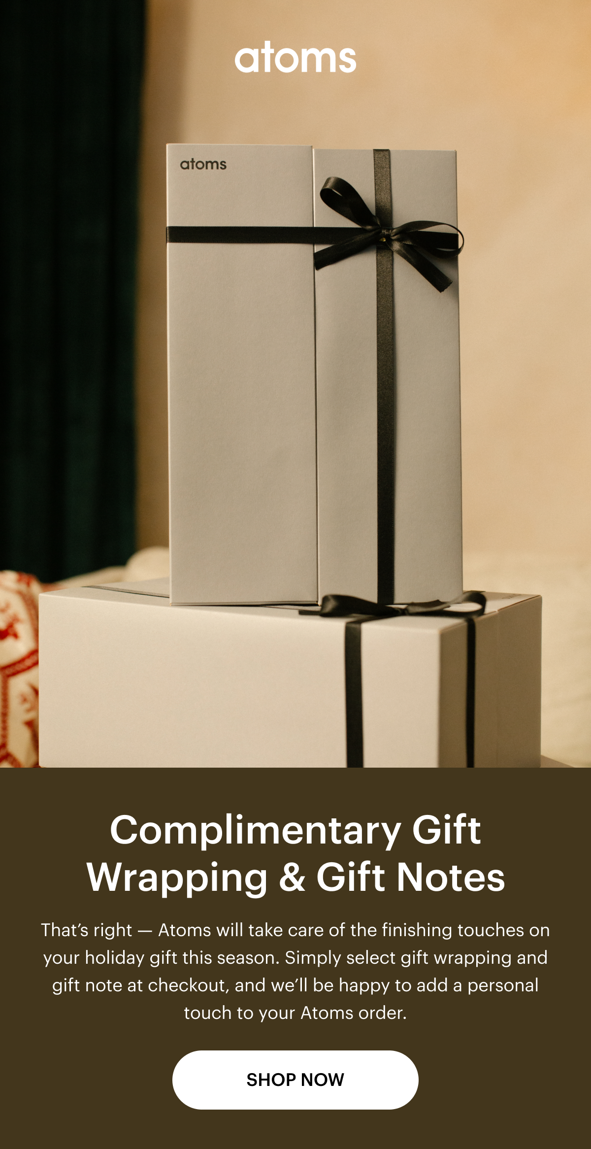 Complimentary Gift Wrapping & Gift Notes. That's right -- Atoms will take care of the finishing touches on your holiday fit this season. Simply select gift wrapping and gift note at checkout, and we'll be happy to add a personal touch to your Atoms order. Shop Now, 