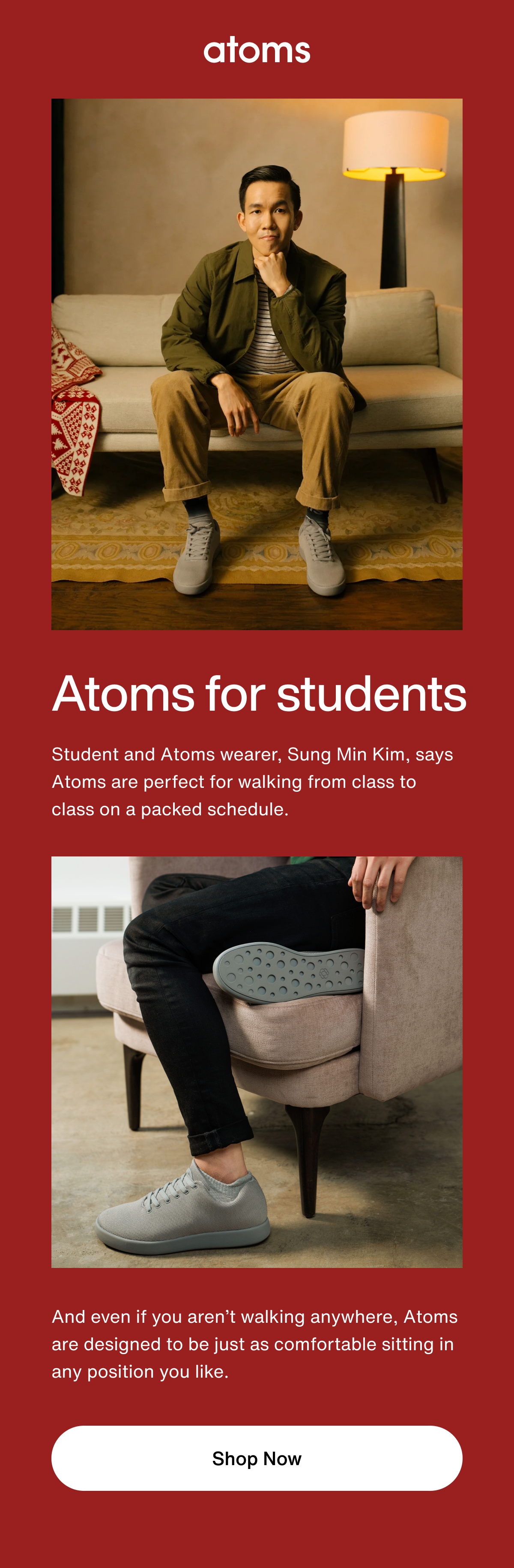 Atoms for students. Student and Atoms wearer, Sung Min Kim, says Atoms are perfect for walking from class to class on a packed schedule. And even if you aren't walking anywhere, Atoms are designed to be just as comfortable sitting in any position you like. Shop Now. 