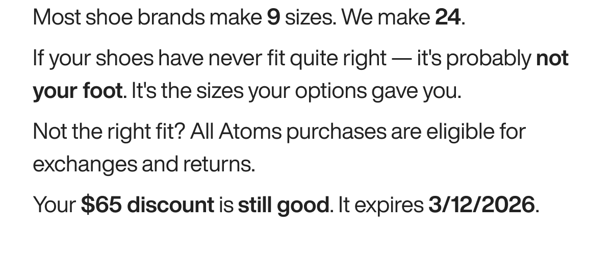 Most shoe brands make 9 sizes. We make 24. If your shoes have never fit quite right — it's probably not your foot. It's the sizes your options gave you. Not the right fit? All Atoms purchases are eligible for exchanges and returns. Your $65 discount is still good. It expires 3/12/2026.