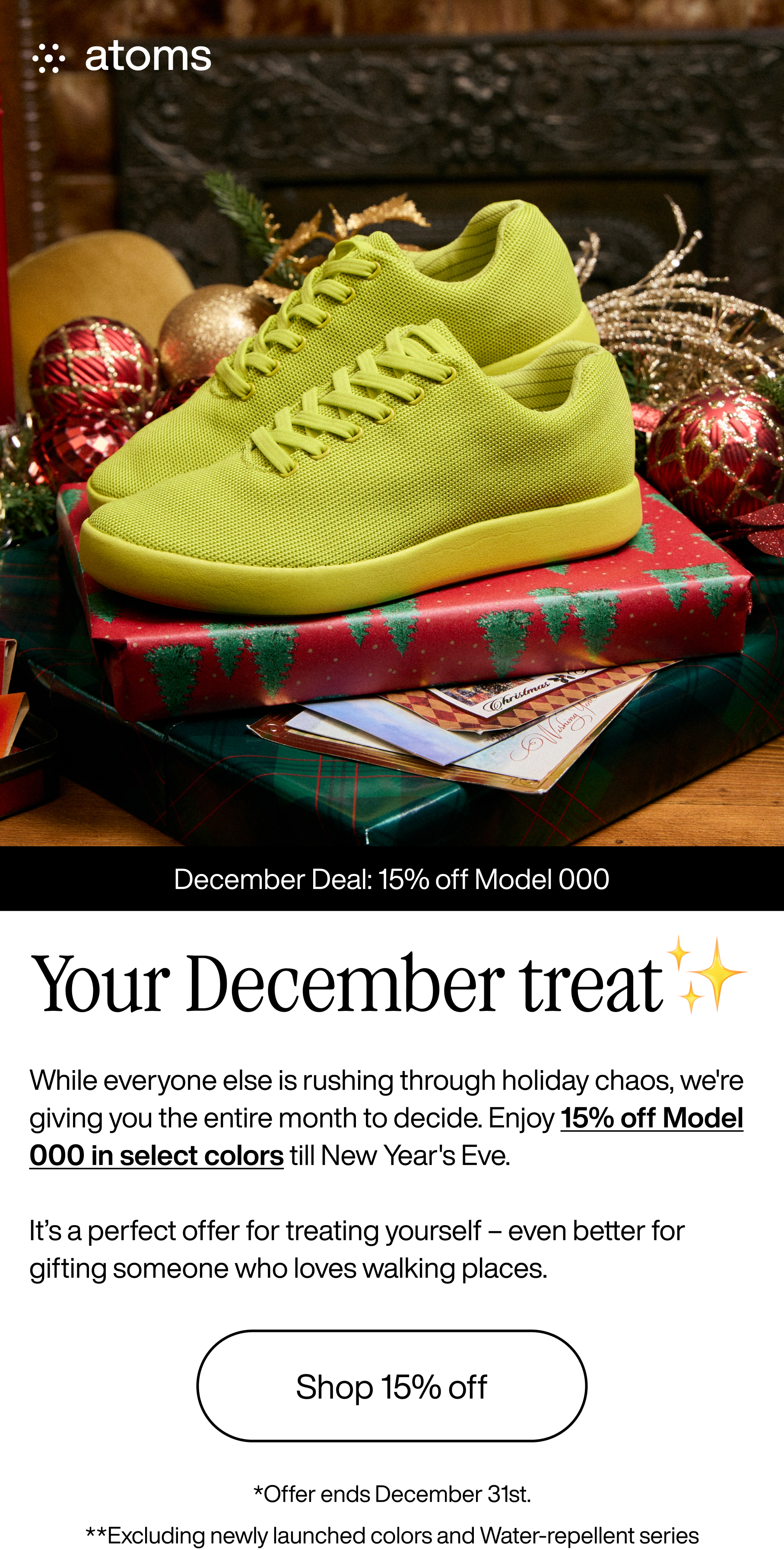 Atoms. December Deal: 15% off Model 000. Your December treat. While everyone else is rushing through holiday chaos, we're giving you the entire month to decide. Enjoy 15% off Model 000 in select colors till New Year's Eve. It's a perfect offer for treating yourself - even better for gifting someone who loves walking places. Shop 15% off. *Offer ends December 31st. **Excluding newly launched colors and Water-repellent series