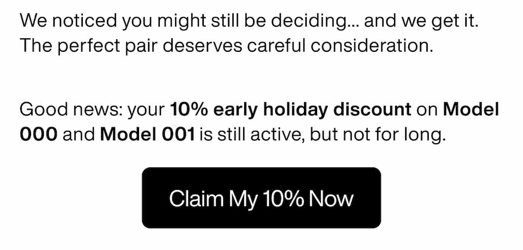 We noticed you might still be deciding... and we get it. The perfect pair deserves careful consideration.  Good news: your 10% early holiday discount on Model 000 and Model 001 is still active, but not for long. Claim My 10% Now We noticed you might still be deciding... and we get it. The perfect pair deserves careful consideration.  Good news: your 10% early holiday discount on Model 000 and Model 001 is still active, but not for long. Claim My 10% Now