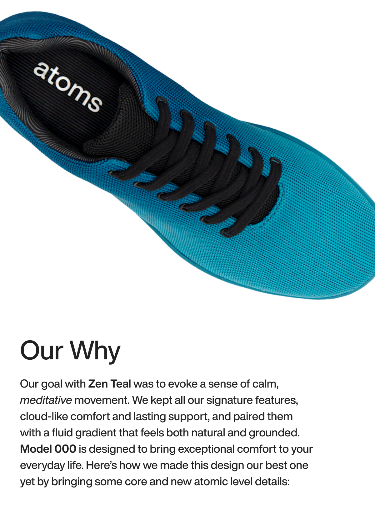 Our Why Our goal with Zen Teal was to evoke a sense of calm, meditative movement. We kept all our signature features, cloud-like comfort and lasting support, and paired them with a fluid gradient that feels both natural and grounded. Model 000 is designed to bring exceptional comfort to your everyday life. Here’s how we made this design our best one yet by bringing some core and new atomic level details:
