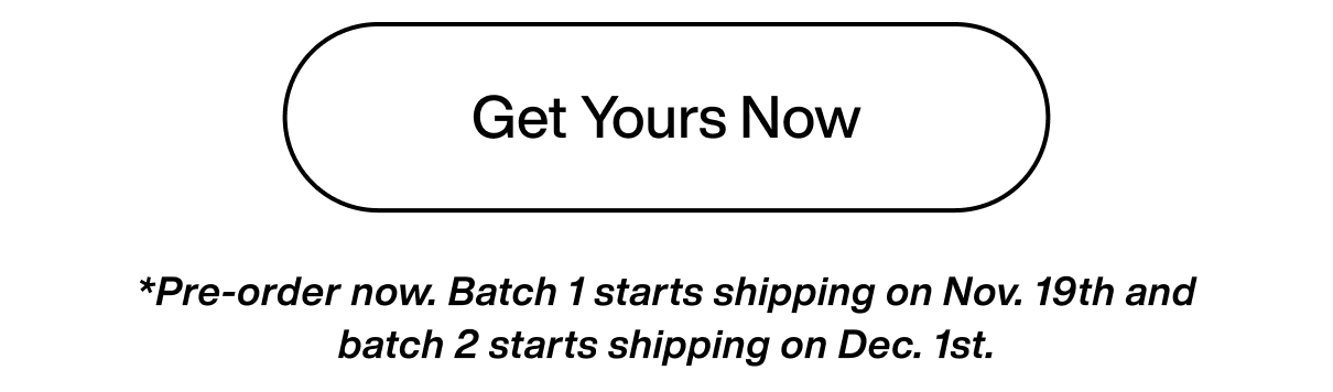 Get Yours Now. *Pre-order now. Batch 1 starts shipping on Nov. 19th and batch 2 starts shipping on Dec. 1st.
