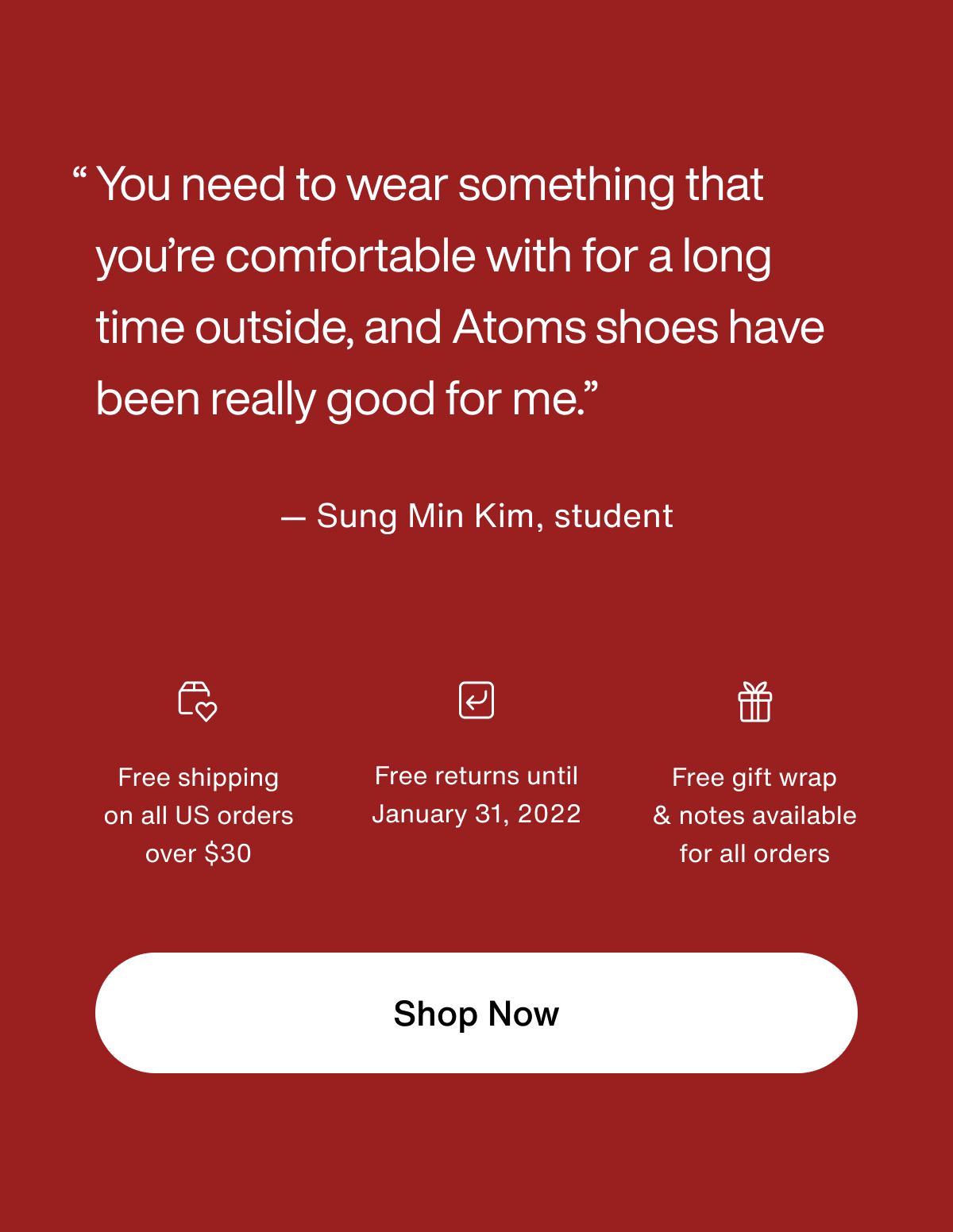 "You need to wear something that you're comfortable with for a long time outside, and Atoms shoes have been really good for me." - Sung Min Kim, student. Free shipping on all US orders over $30. Free returns until January 31, 2022. Free gift wrap and notes available for all orders. Shop Now.