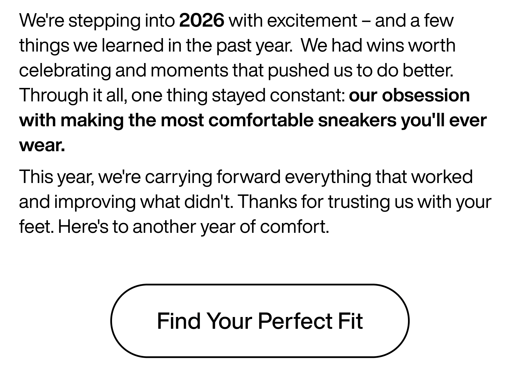 We're stepping into 2026 with excitement - and a few things we learned in the past year. We had wins worth celebrating and moments that pushed us to do better. Through it all, one thing stayed constant: our obsession with making the most comfortable sneakers you'll ever wear. This year, we're carrying forward everything that worked and improving what didn't. Thanks for trusting us with your feet. Here's to another year of comfort. Find Your Perfect Fit.