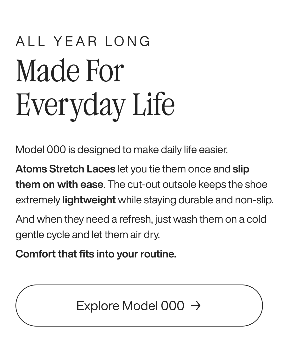 All year long Made for everyday life Model 000 is designed to make daily life easier. Atoms Stretch Laces let you tie them once and slip them on with ease. The cut-out outsole keeps the shoe extremely lightweight while staying durable and non-slip. And when they need a refresh, just wash them on a cold gentle cycle and let them air dry. Comfort that fits into your routine. Explore Model 000