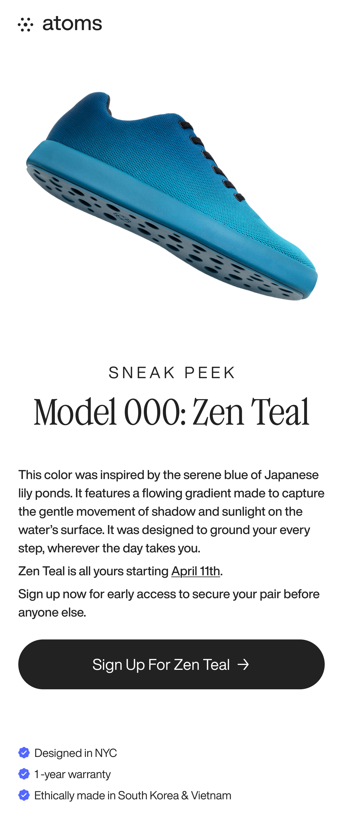 Sneak Peek model 000: Zen Teal. This color was inspired by the serene blue of Japanese lily ponds. It features a flowing gradient made to capture the gentle movement of shadow and sunlight on the water’s surface. It was designed to ground your every step, wherever the day takes you. Zen Teal is all yours starting April 11th. Sign up now for early access to secure your pair before anyone else.  Sign up for Zen Teal → Designed in NYC 1 -year warranty Ethically made in South Korea & Vietnam