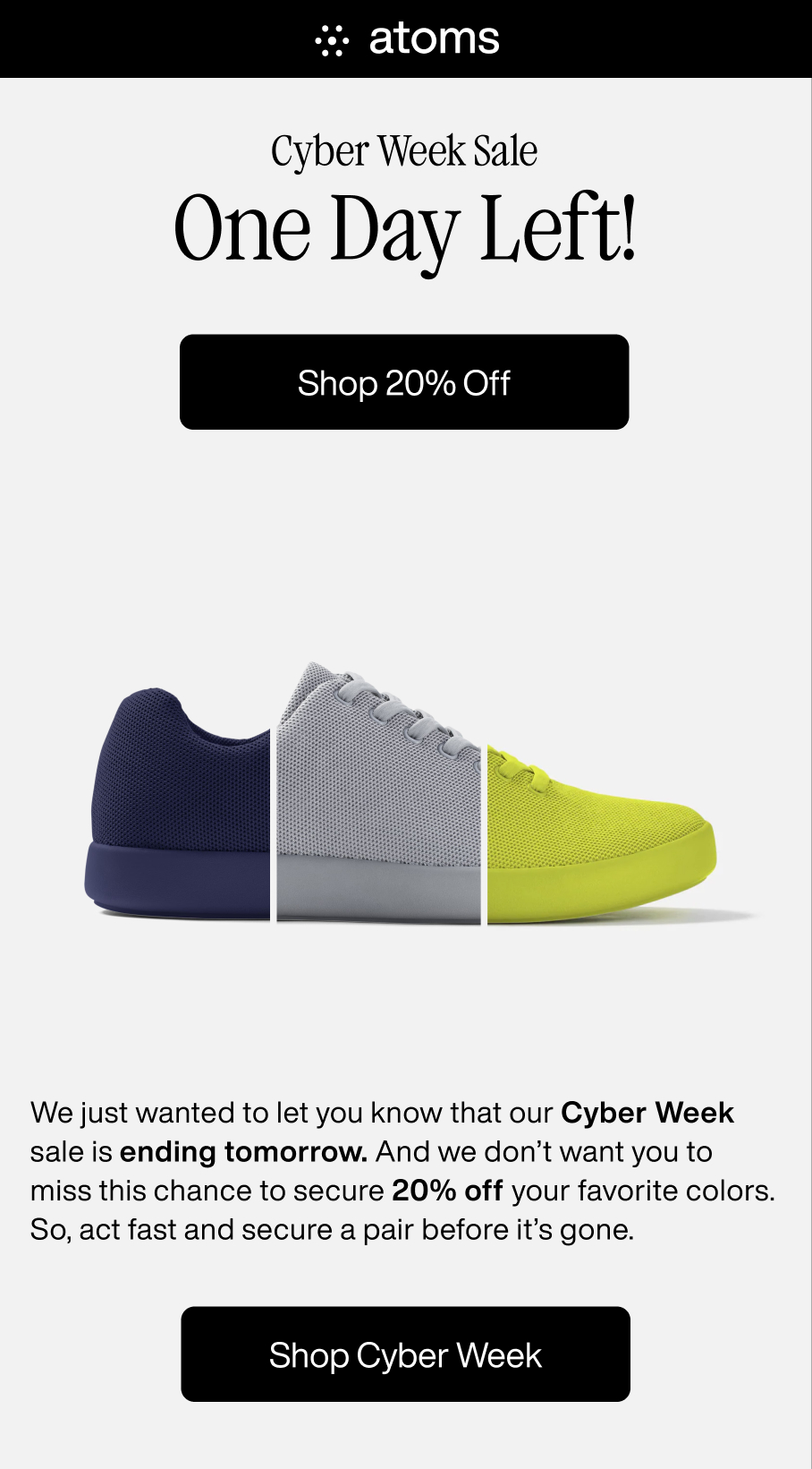 Atoms. Cyber Week Sale. One Day Left! Shop 20% Off. We just wanted to let you know that our Cyber Week sale is ending tomorrow. And we don't want you to miss the chance to secure 20% off your favorite colors. So, act fast and secure a pair before it's gone. Shop Cyber Week