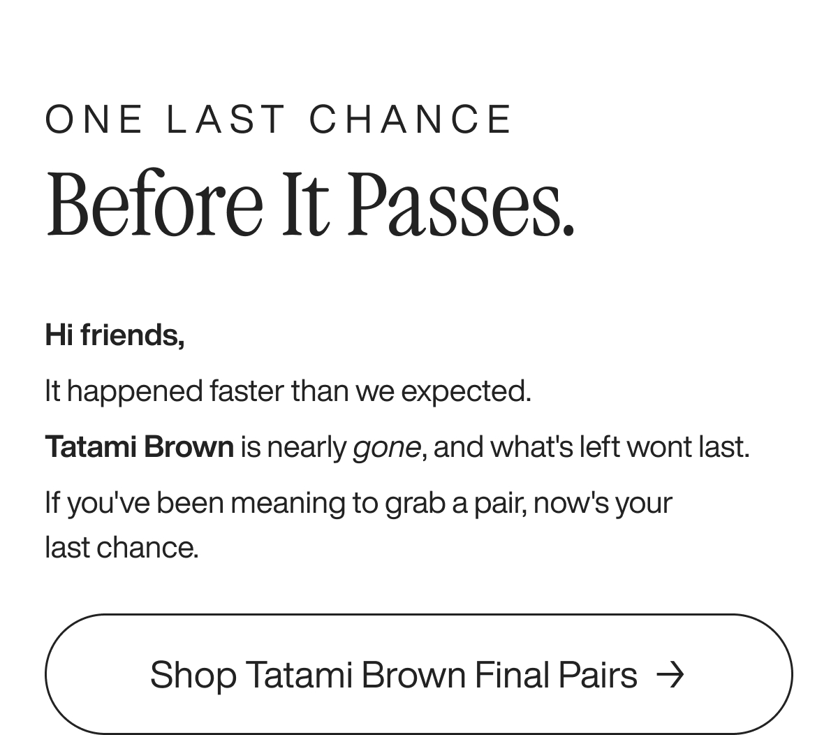 One last chance Before it Passes. Hi friends,  It happened faster than we expected. Tatami Brown is nearly gone, and what's left wont last. If you've been meaning to grab a pair, now's your last chance.  Shop Tatami Brown Final Pairs