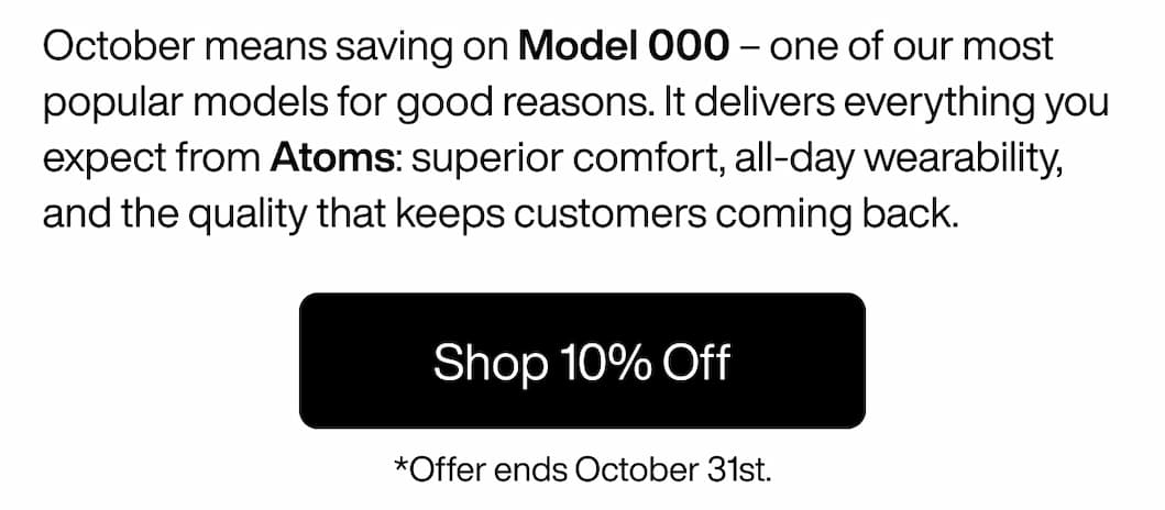 October means saving on Model 000 – one of our most popular models for good reasons. It delivers everything you expect from Atoms: superior comfort, all-day wearability, and the quality that keeps customers coming back. Shop 10% Off October means saving on Model 000 – one of our most popular models for good reasons. It delivers everything you expect from Atoms: superior comfort, all-day wearability, and the quality that keeps customers coming back. Shop 10% Off