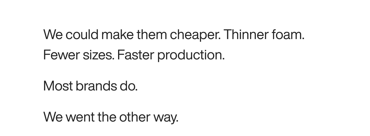 We could make them cheaper. Thinner foam. Fewer sizes. Faster production.