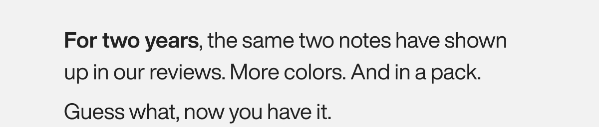 For two years, the same two notes have shown up in our reviews. More colors. And in a pack. Guess what, now you have it.