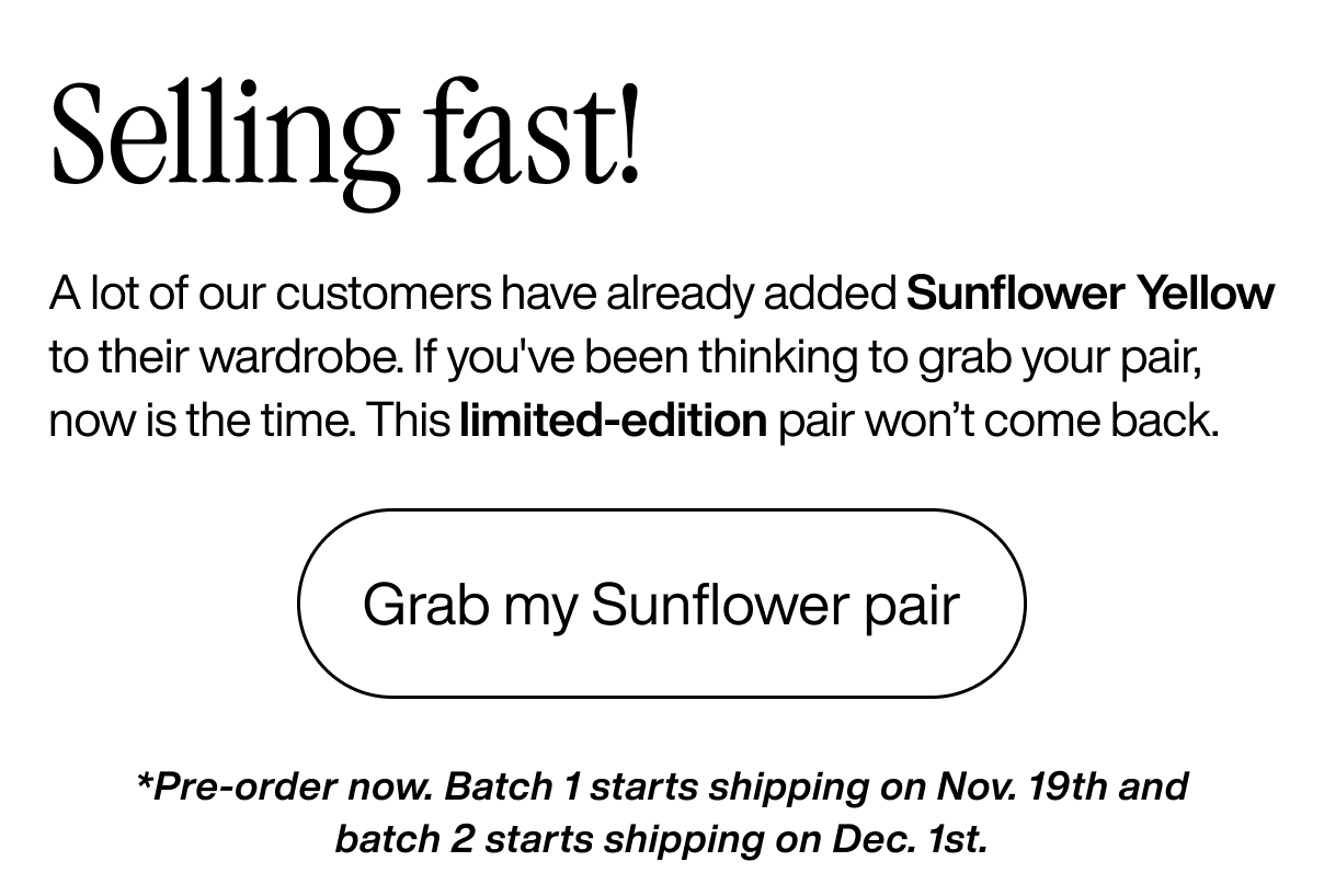 Selling fast! A lot of our customers have already added Sunflower Yellow to their wardrobe. If you've been thinking to grab your pair, now is the time. This limited-edition pair won’t come back. Grab my Sunflower pair. *Pre-order now. Batch 1 starts shipping on Nov. 19th and batch 2 starts shipping on Dec. 1st.