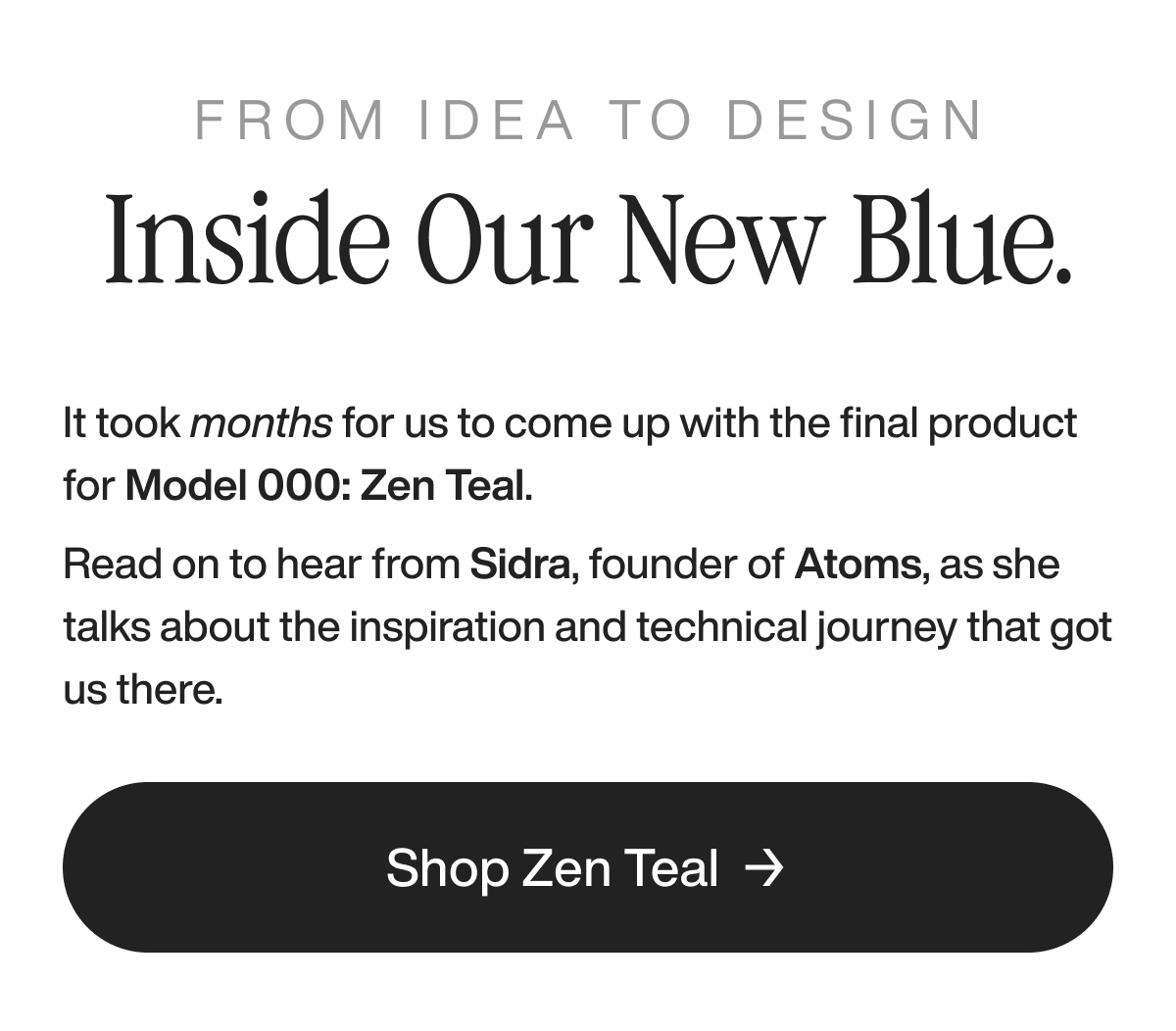 from idea to design inside our new blue. It took us months to come up with the final product for Model 000: Zen Teal. Read on to hear from Sidra, founder of Atoms, as she talks about the inspiration and technical journey that got us there. Shop Zen Teal