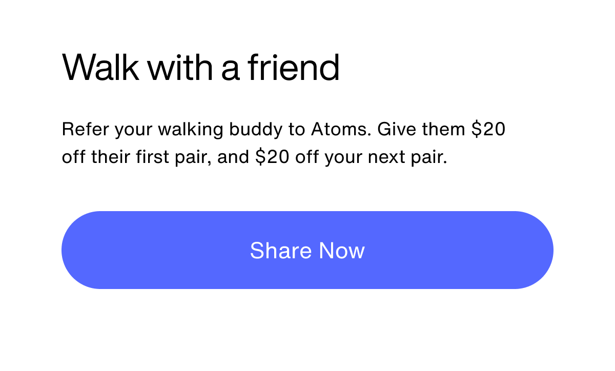 Walk with a friend. Refer your walking buddy to Atoms. Give them $20 off their first pair, and $20 off your next pair. Share Now.